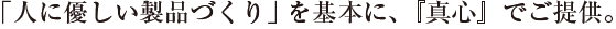 「人に優しい製品づくり」を基本に、『真心』でご提供。