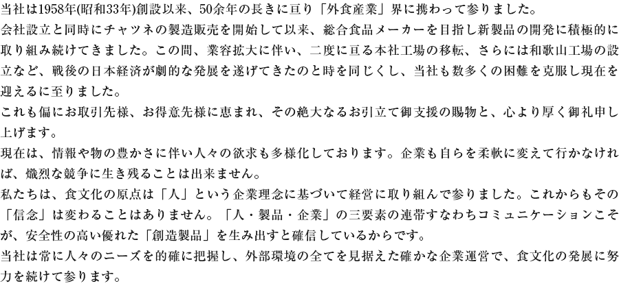当社は1958年(昭和33年)創設以来、50余年の長きに亘り「外食産業」界に携わって参りました。会社設立と同時にチャツネの製造販売を開始して以来、総合食品メーカーを目指し新製品の開発に積極的に取り組み続けてきました。この間、業容拡大に伴い、二度に亘る本社工場の移転、さらには和歌山工場の設立など、戦後の日本経済が劇的な発展を遂げてきたのと時を同じくし、当社も数多くの困難を克服し現在を迎えるに至りました。これも偏にお取引先様、お得意先様に恵まれ、その絶大なるお引立て御支援の賜物と、心より厚く御礼申し上げます。現在は、情報や物の豊かさに伴い人々の欲求も多様化しております。企業も自らを柔軟に変えて行かなければ、熾烈な競争に生き残ることは出来ません。私たちは、食文化の原点は「人」という企業理念に基づいて経営に取り組んで参りました。これからもその「信念」は変わることはありません。「人・製品・企業」の三要素の連帯すなわちコミュニケーションこそが、安全性の高い優れた「創造製品」を生み出すと確信しているからです。当社は常に人々のニーズを的確に把握し、外部環境の全てを見据えた確かな企業運営で、食文化の発展に努力を続けて参ります。今後ともご愛顧のほど、よろしくお願い申し上げます。